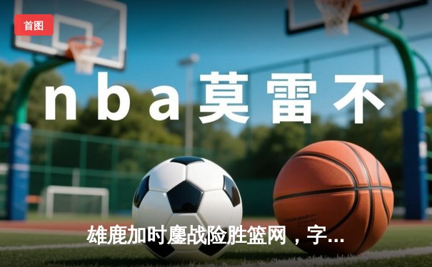 雄鹿加时鏖战险胜篮网，字母哥44分率队守住主场