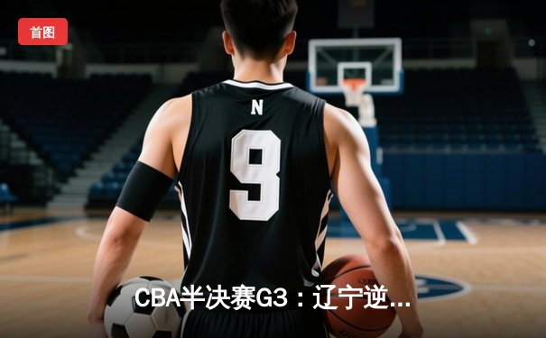 CBA半决赛G3：辽宁逆转广东夺赛点 赵继伟关键三分定乾坤