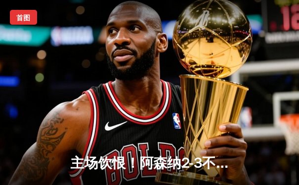 主场饮恨！阿森纳2-3不敌阿斯顿维拉，英超争冠悬念陡增