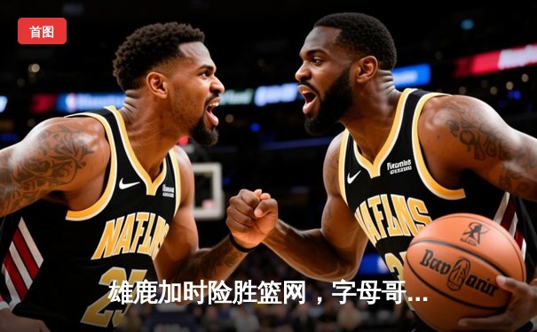 雄鹿加时险胜篮网，字母哥44分主宰天王山之战