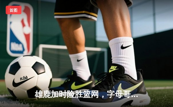 雄鹿加时险胜篮网，字母哥44分14篮板率队逆转