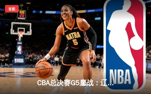 CBA总决赛G5鏖战：辽宁本钢加时逆转广东宏远 赵继伟37分加冕FMVP