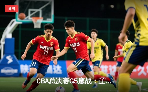 CBA总决赛G5鏖战：辽宁本钢加时逆转广东宏远 赵继伟37分加冕FMVP